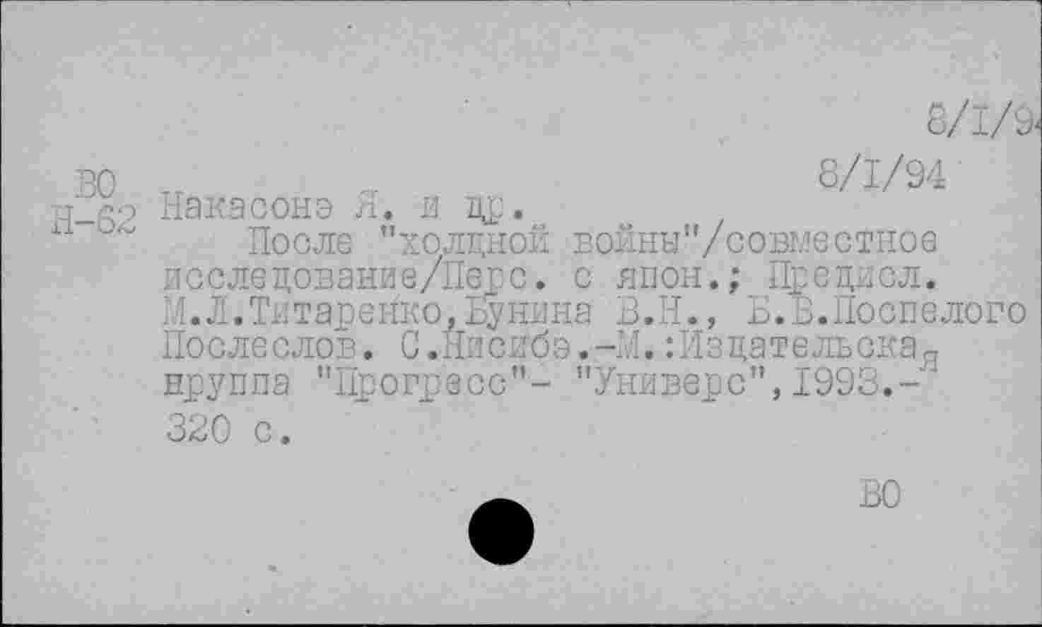 ﻿8/1/9.
ВО и ст	8/1/94'
Накасонэ Я. и др.
~ После "холдной войны"/совместное исследование/Перс. с япон.; Предисл. М.Л.Тнтаренко.пуняна В.И., Б.В.Доспелого Послеслов. С.Йисибэ.-М.:Изцательскад нруппа "Прогресс"- "Универе",1993.
320 с.
ВО